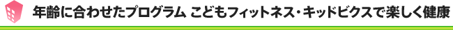 年齢に合わせたプログラム こどもフィットネス・キッドビクスで楽しく健康